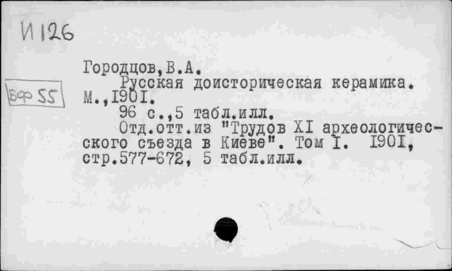 ﻿И life

Городцов,В.А.
[1 І9ЙЇСКаЯ доист°Рическая кеРамика»
* 96 с.,5 табл.илл.
Отд.отт.из ’’Трудов XI археологичес ского съезда в Киеве”. Том І. 1901, стр.577-672, 5 табл.илл.